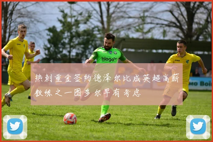 热刺重金签约德泽尔比成英超高薪教练之一图多尔早有考虑